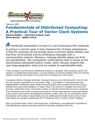 February 2002

     Fundamentals of Distributed Computing:
     A Practical Tour of Vector Clock Systems
     Roberto Baldoni • Universita di Roma, Italy
     Michel Raynal • IRISA, France



     A distributed computation consists of a set of processes that cooperate
     to achieve a common goal. A main characteristic of these computations
     is that the processes do not already share a common global memory and
     that they communicate only by exchanging messages over a
     communication network. Moreover, message transfer delays are finite
     yet unpredictable. This computation model defines what is known as the
     asynchronous distributed system model, which includes systems that
     span large geographic areas and are subject to unpredictable loads.

     A key concept of asynchronous distributed systems is causality. More precisely, given two
     events in a distributed computation, a crucial problem is knowing whether they are causally
     related. Cou