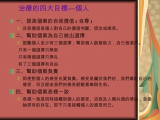 治療的四大目標—個人 一、提高個案的自我價值 ( 自尊 ) 自我價值是個人對自己的價值判斷、信念或感受。 二、幫助個案為自己做出選擇 鼓勵個人至少有三個選擇，幫助個人啟發能力，自己做選擇。 只有一個選擇  無助 只有兩個選擇  掙扎 有了三個選擇  自由 三、幫助個案負責 即使對個人的感受也要負責。感受是屬於我們的，我們駕馭自己的感受，而且經由我們的感受經驗喜樂與生命。 四、幫助個案表裡一致 表裡一致是同時接觸到個人的感受、自我及人類共通的情感，並接納原有的存在。即不只是接觸個人的感受而已。 