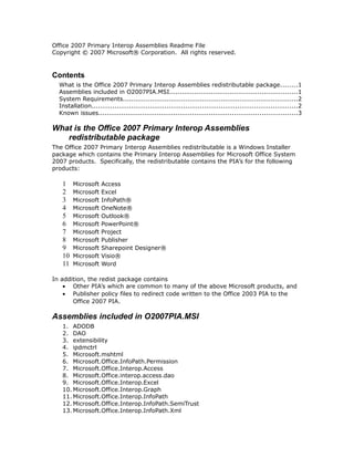 Office 2007 Primary Interop Assemblies Readme File
Copyright © 2007 Microsoft® Corporation. All rights reserved.
Contents
What is the Office 2007 Primary Interop Assemblies redistributable package........1
Assemblies included in O2007PIA.MSI.............................................................1
System Requirements....................................................................................2
Installation...................................................................................................2
Known issues...............................................................................................3
What is the Office 2007 Primary Interop Assemblies
redistributable package
The Office 2007 Primary Interop Assemblies redistributable is a Windows Installer
package which contains the Primary Interop Assemblies for Microsoft Office System
2007 products. Specifically, the redistributable contains the PIA’s for the following
products:
1 Microsoft Access
2 Microsoft Excel
3 Microsoft InfoPath®
4 Microsoft OneNote®
5 Microsoft Outlook®
6 Microsoft PowerPoint®
7 Microsoft Project
8 Microsoft Publisher
9 Microsoft Sharepoint Designer®
10 Microsoft Visio®
11 Microsoft Word
In addition, the redist package contains
• Other PIA’s which are common to many of the above Microsoft products, and
• Publisher policy files to redirect code written to the Office 2003 PIA to the
Office 2007 PIA.
Assemblies included in O2007PIA.MSI
1. ADODB
2. DAO
3. extensibility
4. ipdmctrl
5. Microsoft.mshtml
6. Microsoft.Office.InfoPath.Permission
7. Microsoft.Office.Interop.Access
8. Microsoft.Office.interop.access.dao
9. Microsoft.Office.Interop.Excel
10. Microsoft.Office.Interop.Graph
11. Microsoft.Office.Interop.InfoPath
12. Microsoft.Office.Interop.InfoPath.SemiTrust
13. Microsoft.Office.Interop.InfoPath.Xml
 