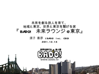 未来を創る旅人を育て、 地域と東京、世界と東京を繋げる家 『 BADO!  未来ラウンジ @ 東京』 須子 善彦  (BADO! Inc. CEO) 2011.12.18 www.bado.tv 