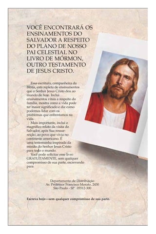 VOCÊ ENCONTRARÁ OS
ENSINAMENTOS DO
SALVADOR A RESPEITO
DO PLANO DE NOSSO
PAI CELESTIAL NO
LIVRO DE MÓRMON,
OUTRO TESTAMENTO
DE JESUS CRISTO.

   Essa escritura, companheira da
Bíblia, está repleta de ensinamentos
que o Senhor Jesus Cristo deu ao
mundo de hoje. Inclui
ensinamentos vitais a respeito da
família, mostra como a vida pode
ter maior significado e diz como
podemos lidar com os
problemas que enfrentamos na
vida.
   Mais importante, inclui o
magnífico relato da visita do
Salvador, após Sua ressur-
reição, ao povo que vivia no
continente americano. É
uma testemunha inspirada da
missão do Senhor Jesus Cristo
para todo o mundo.
   Você pode solicitar esse livro
GRATUITAMENTE, sem qualquer
compromisso de sua parte, escrevendo
para:



              Departamento de Distribuição
           Av. Professor Francisco Morato, 2430
                São Paulo - SP 05512-300


Escreva hoje—sem qualquer compromisso de sua parte.
 