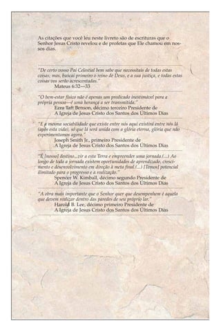 As citações que você leu neste livreto são de escrituras que o
Senhor Jesus Cristo revelou e de profetas que Ele chamou em nos-
sos dias.



“De certo vosso Pai Celestial bem sabe que necessitais de todas estas
coisas; mas, buscai primeiro o reino de Deus, e a sua justiça, e todas estas
coisas vos serão acrescentadas.”
         Mateus 6:32—33

“O bem-estar físico não é apenas um predicado inestimável para a
própria pessoa—é uma herança a ser transmitida.”
        Ezra Taft Benson, décimo terceiro Presidente de
        A Igreja de Jesus Cristo dos Santos dos Últimos Dias

“E a mesma sociabilidade que existe entre nós aqui existirá entre nós lá
(após esta vida), só que lá será unida com a glória eterna, glória que não
experimentamos agora.”
         Joseph Smith Jr., primeiro Presidente de
         A Igreja de Jesus Cristo dos Santos dos Últimos Dias

“É [nosso] destino...vir a esta Terra e empreender uma jornada.(...) Ao
longo de toda a jornada existem oportunidades de aprendizado, cresci-
mento e desenvolvimento em direção à meta final.(...) [Temos] potencial
ilimitado para o progresso e a realização.”
         Spencer W. Kimball, décimo segundo Presidente de
         A Igreja de Jesus Cristo dos Santos dos Últimos Dias

“A obra mais importante que o Senhor quer que desempenhem é aquela
que devem realizar dentro das paredes de seu próprio lar.”
        Harold B. Lee, décimo primeiro Presidente de
        A Igreja de Jesus Cristo dos Santos dos Últimos Dias
 