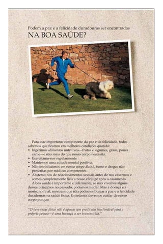 Podem a paz e a felicidade duradouras ser encontradas
NA BOA SAÚDE?




   Para este importante componente da paz e da felicidade, todos
sabemos que ficamos em melhores condições quando:
• Ingerimos alimentos nutritivos—frutas e legumes, grãos, pouca
   carne—e não mais do que nosso corpo necessita.
• Exercitamo-nos regularmente.
• Mantemos uma atitude mental positiva.
• Não introduzimos em nosso corpo álcool, fumo e drogas não
   prescritas por médicos competentes.
• Abstemo-nos de relacionamentos sexuais antes de nos casarmos e
   somos completamente fiéis a nosso cônjuge após o casamento.
   A boa saúde é importante e, felizmente, se não vivemos alguns
desses princípios no passado, podemos mudar. Mas a doença e a
morte, no final, mostram que não podemos buscar a paz e a felicidade
duradouras na saúde física. Entretanto, devemos cuidar de nosso
corpo porque:

“O bem-estar físico não é apenas um predicado inestimável para a
própria pessoa—é uma herança a ser transmitida.”
 