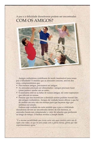 A paz e a felicidade duradouras podem ser encontradas
COM OS AMIGOS?




   Amigos verdadeiros contribuem de modo inestimável para nossa
paz e felicidade! À medida que as amizades crescem, através dos
anos, compreendemos que:
• Para termos amigos, precisamos ser amigos.
• As amizades precisam ser alimentadas—amigos precisam fazer
   coisas juntos e ajudar um ao outro.
• É necessário relevar as faltas de nossos amigos, tal como esperamos
   que relevem as nossas.
• Pessoas que nos incentivam a diminuir nossos padrões morais não
   são amigos verdadeiros. Amigos de verdade fazem aflorar o que há
   de melhor em nós; não nos tentam para que façamos algo que
   sentimos ser errado.
   Embora seja verdade em certo sentido que a paz e a felicidade
duradouras devem ser encontradas dentro de nós mesmos, as
amizades fazem-nos compreender o valor de relações que perduram
ao longo do tempo. O Senhor revelou a Joseph Smith:

“E a mesma sociabilidade que existe entre nós aqui existirá entre nós lá
(após esta vida), só que lá será unida com a glória eterna, glória que não
experimentamos agora.”
 