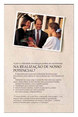 A paz e a felicidade duradouras podem ser encontradas
NA REALIZAÇÃO DE NOSSO
POTENCIAL?
   É importante para nossa paz e felicidade duradouras que
descubramos como utilizar na vida os talentos que o Pai Celestial nos
deu.
   Habitando em nosso corpo e dando-lhe vida está nosso espírito
eterno. Somos filhos do Pai Celestial, com um potencial infinito.
   Sentimo-nos melhor a nosso respeito quando:
• Trabalhamos para alcançar uma meta.
• Desenvolvemos talentos, usando-os para servir a outros.
• Vivemos de acordo com nosso potencial.
   Em nosso coração, compreendemos:

“É [nosso] destino...vir a esta Terra e empreender uma jornada.(...) Ao
longo de toda a jornada existem oportunidades de aprendizado,
crescimento e desenvolvimento em direção à meta final.(...) [Temos]
potencial ilimitado para o progresso e a realização.”
 