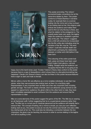 This poster promoting ‘The Unborn’
somewhat breaks conventions but at the
same time abides by them. This poster
conforms to Roland Barthes 5 narrative
codes, for example there is a woman
looking into the mirror and a boy is shown
to be looking back at her; this enigma code
entices the audience and makes them
want to find out why the boy is there, and
what his relation to the protagonist is. The
overall poster looks very eerie; the tagline
helps the audience to establish a general
idea of the plot. ‘The Unborn’ suggests
that a child will somehow be incorporated
into the film while also indicating what the
narrative of the film may be. The word
‘unborn’ could also indicate death and
attachment, portraying the relationship
between a mother and child before it has
been born.
The colouring of the entire poster look
dark, greys and blues have been used
which make it look gloomy, cold and
chilling. Straight away the audience can
recognise that the film is not going to be
happy due to the harsh tones used. Tzvetan Todorov’s theory does conform to the poster
because there is a sign of disequilibrium which shows there is a disruption/something has
happened. Claude Levi Strauss’s theory can also be linked to this poster because featured
there is light vs dark and male vs female.
Mirrors within a horror film are effective as a mirror enables individuals to see their true
selves, when they see someone else looking back at them it is a terrifying sight.
Representation is very important here as there are a few very important ones including
gender and age. The victim is clearly a female, she is an attractive young woman so will
appeal to a typical horror audience; the ghost child on the other hand is male, they have
been completely separated to avoid confusion from the audience and ensure that the
representation is clear
Mise en scene elements of this poster suggest the genre of this film. The little boy is wearing
an old fashioned outfit, further suggesting that he is a supernatural presence rather than
real. The little boy is a smart use of character placement as the audience will instantly feel a
sense of fear. The concept of looking into a mirror is simple, you see your own reflection
looking back at you, this poster is scary as not only the woman see herself, she sees a little
boy staring back at her too. This could also be indicating a connection between the two
characters, the ghost may be haunting the woman in order to survive relating to the tagline
‘evil will do anything to live’.
 