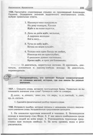 156. Прочитайте стихотворные отрывки из произведений Александра
Пушкина. Определите значения выделенного многозначного слова,
выбрав правильные ответы.
Лексикология. Фразеология 105
1. Накинув тихо покрывало
На деву спящую, Руслан
Идёт и на коня садится.
2. День за днём идёт, мелькая,
А царевна молодая
Всё в лесу...
3. Туча по небу идёт,
Бочка по морю плывет.
4. Только поп один Балду не любит,
Никогда его не приголубит,
О расплате думает частенько;
Время идёт, и срок уж близенько.
1) двигаться, переступая ногами; 2) протекать, д
гаться, клониться к какому-нибудь исходу; 3) двигаться,
перемещаться.
Посоревнуйтесь, кто запишет больше словосочетаний
со словами мягкий, история, где они имели бы разные
значения.
157. , Спишите слова, вставляя пропущенные буквы. Правильно ли вы
понимаете значение этих слов? Проверьте себя по словарю.
Д..алог, к..нтекст, леке..ка, сл .варь, з..л..тистый, с..лют,
пр..к..саться.
II-. Сделайте фонетический разбор первого слова.
158. Исправьте ошибки, которые связаны с незнанием точного лексиче­
ского значения слова. Исправленные предложения запишите.
1. Он оказался круглым невежей в технике. 2. Зачинщиком
похода в кинотеатр стал Федя. 3. У нас много сообщников среди
простых людей во всём мире. 4. Руководитель турпохода пред­
ставил нам полную свободу. 5. За ночь уровень воды в реке
увеличился.
 