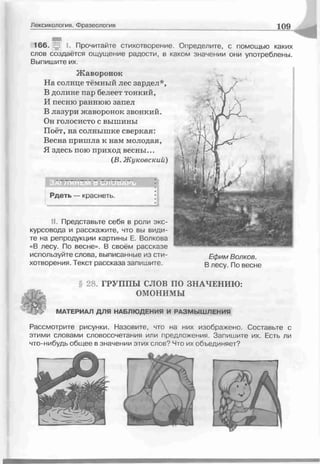 З а г л я н е м в с л о в а р ь
Рдеть — краснеть.
II. Представьте себя в роли экс­
курсовода и расскажите, что вы види­
те на репродукции картины Е. Волкова
«В лесу. По весне». В своём рассказе
используйте слова, выписанные из сти­
хотворения. Текст рассказа запишите.
Ефим Волков.
В лесу. По весне
§ 28. ГРУППЫ СЛОВ ПО ЗНАЧЕНИЮ:
ОМОНИМЫ
МАТЕРИАЛ ДЛЯ НАБЛЮДЕНИЯ И РАЗМЫШЛЕНИЯ
Рассмотрите рисунки. Назовите, что на них изображено. Составьте с
этими словами словосочетания или предложения. Запишите их. Есть ли
что-нибудь общее в значении этих слов0 Что их объединяет?
166. I. Прочитайте стихотворение. Определите, с помощью каких
слов создаётся ощущение радости в каком значении они употреблены.
Выпишите их.
Жаворонок
На солнце тёмный лес зардел*,
В долине пар белеет тонкий,
Лексикология. Фразеология JQ Q
И песню раннюю запел
В лазури жаворонок звонкий.
Он голосисто с вышины
Поёт, на солнышке сверкая: »
Весна пришла к нам молодая,
Я здесь пою приход весны...
(В . Жуковский)
 