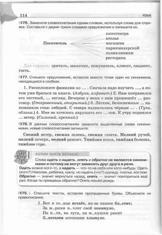 114 язык
176. Замените словосочетания одним словом, используя слова для спра­
вок. Составьте с двумя-тремя словами предложения и запишите их.
кинотеатра
_ателье
Посетитель ------ магазина
парикмахерской
поликлиники
ресторана
зритель, заказчик, покупатель, клиент, пациент,
гость.
177. Спишите предложения, вставляя вместо точек один из синонимов,
находящихся в скобках.
1. Расположите фамилии по ... . Сначала надо изучить ..., а по­
том уже браться за книги. (Азбука, алфавит.) 2. Нам понравился
его честный, ... взгляд. Вечером у меня с ним произошёл ... раз­
говор. (Откровенный, открытый.) 3. Лёгкие, белоснежные ... на­
поминали стаю лебедей. С севера надвигались чёрные .... {Тучи,
облака.) 4. Мне не хотелось нарушать его ... сон. К утру поднялся
... ветер. {Сильный, крепкий.)
178. В данных словосочетаниях замените выделенные слова синони­
мами, норые слоросочетания запишите.
Свежий ветер, свежая зелень, свежая газета. Мелкий ручей,
мелкий почерк, мелкий ремонт. Тяжёлая ноша, тяжёлая болезнь,
тяжёлое горе.
ХОТИМ ЗНАТЬ БОЛЬШЕ!
Слова одеть и надеть, опять и обратно не являются синони­
мами и потому не могут заменять друг друга в речи.
Одеть можно кого-то, а надеть — что-то на себя или кого-нибудь: Одеть
(кого?) Николая, ребенка, куклу, но надеть (что?) одежду платье, костюм.
Обратно — значит вернуться назад; опяті. — значит повториться ещё
раз: Когда тыприедешь обратно? Опять пошёл дождь.
Ы
179. I. Спишите тексты, вставляя пропущенные буквы. Объясните их
правописание.
1. Вот и солнце встаёт, из-за пашен бл..стит;
За м..рями н..члег свой покинуло,
На п..ля, на луга, на м..кушки ракит
Золотыми потоками хлынуло.
 