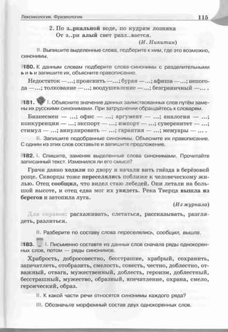 Лексикология. Фразеология 115
2. По зеркальной воде, по кудрям лозняка
От з..ри алый свет разливается.
(И. Никитин)
II. Выпишите выделенные слова, подберите к ним, где это возможно,
синонимы.
180. К данным словам подберите слова-синонимы с разделительными
ь и ь и запишите их, объясните правописание.
Недостаток —...; прояснить —...; бутан —...; афиша—...; непого­
да — толкование — воодушевление — безграничный —
181. I. Объясните значение данных заимствованных слов путём заме­
ны их русскими синонимами. При затруднении обращайтесь к словарям.
Бизнесмен — ...• офис — аргумент — аналогия —
конкуренция — экспорт — импорт — суверенитет —
стимул — аннулировать — гарантия — мемуары — ....
II. Запишите подобранные синоьимы. Объясните их правописание.
С одним из этих слсв составьте и запишите предложение.
182. I. Спишите, заменяя выделенные слова синонимами. Прочитайте
записанный текст. Изменился ли его смысл7
Грачи давно ходили по двору и начали вить гнёзда в берёзовой
роще. Скворцы тоже переселялись поближе к человеческому жи­
лью. Отец сообщил, что видел стаю лебедей. Они летали на боль­
шой высоте, и отец едва мог их увидеть. Река Тверца вышла из
берегов и затопила луга.
(Из журнала)
Для справок: расхаживать, слетаться, рассказывать, разгля­
деть, разлиться.
II. Разберите по составу слсва переселялись, сообщил, вышла.
І83_ :jr I. Письменно составте из данных слов сначала ряды однокорен­
ных слов, потом — ряды синонимов
Храбрость, добросовестно, бесстрашие, храбрый, сохранить,
запечатлеть, отобразить, смелость, совесть, честно, доблестно, от­
важный, отвага, мужественный, доблесть, героизм, доблестный,
бесстрашный, мужество, образный, впечатление, охрана, смело,
героический, образ.
II. К какой части речи относятся синонимы каждого ряда?
III. Обозначьте морфемный состав двух однокоренных слов.
 