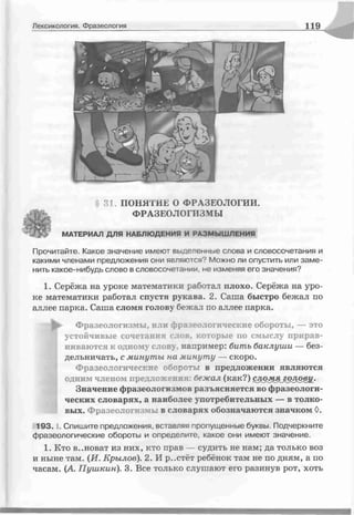 Лексикология. Фразеология 119
31. ПОНЯТИЕ О ФРАЗЕОЛОГИИ.
ФРАЗЕОЛОГИЗМЫ
МАТЕРИАЛ ДЛЯ НАБЛЮДЕНИЯ И РАЗМЫШЛЕНИЯ
Прочитайте. Какое значение имеют выделенные слова и словосочетания и
какими членами предложения они являются? Можно ли опустить или заме­
нить какое-нибудь слово в словосочетании не изменяя его значения?
1. Серёжа на уроке математики работал плохо. Серёжа на уро­
ке математики работал спустя рукава. 2. Саша быстро бежал по
аллее парка. Саша сломя голову бежал по аллее парка.
-Ь Фразеологизмы, или фразеологические обороты, — это
устойчивые сочетания слов, которые по смыслу прирав­
ниваются к одному слову, например: бить баклуши — без­
дельничать, с минуты на минуту — скоро.
Фразеологические обороты в предложении являются
одним членом предложения: бежал (как?) слдмяголов^.
Значение фразеологизмов разъясняется во фразеологи­
ческих словарях, а наиболее употребительных — в толко­
вых. Фразеологизмы в словарях обозначаются значком 0.
1 9 3 .1. Спишите предложения, вставляя пропущенные буквы. Подчеркните
фразеологические обороты и определите, какое они имеют значение.
1. Кто в..новат из них, кто прав — судить не нам; да только воз
и ныне там. (И. Крылов). 2. И р..стёт ребёнок там не по дням, а по
часам. (А. Пушкин). 3. Все только слушают его разинув рот, хоть
 
