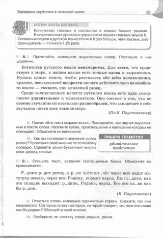 Повторение изученного в начальной школе 13
/Л Щ ^ ХОТИМ ЗНАТЬ БОЛЬШе
' Количество гласных и согласных в языках бывает разным.
" в современном русском и украинском языках гласных звуков 6.
Согласных звуков в русском языке почти в 6 раз больше, чем гласных, а во
французском — только в 1,25 раза.
8 .1 Прочитайте, выпишите выделенные слова. Поставьте в них
ударение.
Богатства русского языка неизмеримы. Для всего, что суще­
ствует в мире, в нашем языке есть точные слова и выражения.
Нужны целые книги, чтобы рассказать обо всём великолепии,
красоте, неслыханной щедрости нашего действительно волшебно­
го языка — точного, как алмазный резец.
Среди великолепных качеств русского языка есть одно совер­
шенно удивительное и малозаметное. Оно состоит в том, что по
своему звучанию он настолько разнообразен, что заключает в себе
звучания почти всех языков мира.
(По К. Паустовскому)
II. Прочитайте текст выразительно. Послушайте, как звучат выделен­
ные в тексте слова. Назовите слова, произношение и написание которых не
совпадает. Объясните их написание.
III. Как вы понимаете значение слова ИШ Ш Ш ЗДі1 l i fflі'о ш Ї Д І
р езец ? Проверьте своё мнение по толковому удивительное
словарю. Сделайте звуко-буквенный анализ богатство •
слов р езец , точные.
9 . 1. Спишите текст, вставляя пропущенные буквы. Объясните их
правописание.
Р-.дник р..дит речку, а р..ка льётся-т..чёт через всю нашу ма-
тушку-землю, через всю Родину, кормит народ. Вы гл..дите, как
это складно выходит: р..дник, Родина, народ. Все эти сл..ва как
бы р..дня.
(К. Паустовский)
II. Отметьте слова, имеющие одинаковый корень. Скажите, как они
называются. Согласны ли вы с автором, который говорит, что «все э т и слова
как бы родня»? Обоснуйте своё мнение.
Ill Разберите по составу слова родник, речка.
ПИШЕМ ГРАМОТНО
удивительное
богатство
 