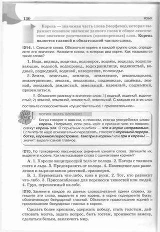 130 язык
^ Корень — значимая часть слова (морфема), которая вы­
ражает основное значение данного слова и общее лексиче­
ское значение родственных (однокоренных) слов. Корень
является главной и обязательной частью слова.
2 1 4 .1. Спишите слова. Обозначьте корень в каждой группе слов, опреде­
лите его значение. Назовите слова, в которых два корня. Как называются
такие слова?
1. Вода, водица, водичка, водоворот, водоём, водолаз, водопла­
вающие, водопой, водопровод, водохранилище, водянистый, во­
дный, подводный, водяной, наводнение, половодье.
2. Земля, земелька, землица, земледелие, землевладелец,
землетрясение, земляк, земляника, подземелье, позёмка, зем­
ной, земляной, землистый, земельный, наземный, подземный,
приземляться.
II Объясните разницу в значении слов: 1) водный, водяной, водяни
стый', 2) земной, земляной, землистый, земельный. С каждым из этих слов
составьге словосочетание «существительное + прилагательное».
ХОТИМ ЗНАТЬ БОЛЬШІ
Когда говорят о важном, о главном, иногда употребляют слово
корень. Например, если речь идёт о причине чего-то плохого,
скажут корень зла. О серьёзных ошибках — этов корне неправильно.
Если что-то надо основательно переделать, говорят о кореннойперера­
ботке,кореннойперестройке. Смотривкорень!или зривкорень!— I
значит: выдели самое главное.
*
215. По толкованию лексических значений узнайте слова. Запишите их,
выделите корень. Как мы называем слова с одинаковым корнем?
А. 1. Хорошо защищающий тело от холода. 2. Погода с таянием
снега и льда. 3. Предохранить от холода. 4. Помещение для разве­
дения и выращивания растений, оранжерея.
Б. 1. Перемещать что-либо, взяв в руки. 2. Тот, кто разносит
что-либо. 3. Приспособление для переноски тяжестей или людей.
4. Груз, переносимый на себе.
216. Замените каждое из данных словосочетаний одним словом, за­
пишите эти слова, выделите в них корень, в корне подчеркните букву,
обозначающую безударный гласный. Объясните правописание корней и
произношение безударных гласных в корнях.
Сделать более крепким, одержать победу, стать толстым, дей­
ствовать молча, задать вопрос, быть гостем, произвести замену,
сделаться белым, заключить мир.
 