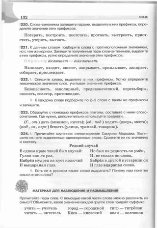220. Слова-синонимы запишите парами, выделите в них префиксы, опре­
делите значение этих префиксов.
Потерять, построить, поотстать, прогнать, выстроить, приот­
стать, утерять, выгнать.
221. К данным словам подберите слова с противоположным значением,
но с тем же корнем. Запишите полученные пары слов-антонимов, выделите
в них префиксы, устно определите значение этих префиксов.
О б р а л е т зключает — выключает.
Наливает, входит, вносит, закрывает, приплывает, запирает,
собирает, приклеивает.
2 2 2 .1 Спишите слова, выделите в них префиксы. Устно определите
лексическое значение слов, учитывая значение префикса.
Безопасность, заполярный, предназначенный, перевыборы,
окопать, соавтор, противоядие.
і К каждому слову подберите по 2-3 слова с таким же префиксом
и запишите.
223. Образуйте с помощью префиксов глаголы, составьте с ними слово­
сочетания. Где нужно, дополнительно используйте предлоги.
(С-, от-) дать (экзамен, книга); (об-, под-) ходить (дверь, место);
(под-, за-, пере-) бежать (улица, трамвай, товарищ).
224. Прочитайте шуточное стихотворение Самуила Маршака. Выпи­
шите из него выделенные однокоренные слова. Сравните их по значению
и составу.
Редкий случай
В одном краю такой был случай: Но был на редкость он умён,
Гуляя как-то раз, И, не сказав ни слова,
Набрёл мудрец на куст колючий Забрёл в другой кустарник он
И выцарапал глаз. И глаз вцарапал снова.
Есть ли в русском языке слово вцарапать? Почему нам понятен
смысл этого слова?
132_____________________ язык
МАТЕРИАЛ ДЛЯ НАБЛЮДЕНИЯ И РАЗМЫШЛЕНИЯ
Прочитайте пары слов. С помощью какой части слова можно различить их
смысл? Объясните, какое значение каждой группе слов придаёт суффикс.
учить — учитель город — городской тигр — тигрёнок
читать — читатель Киев — киевский волк — волчонок
 