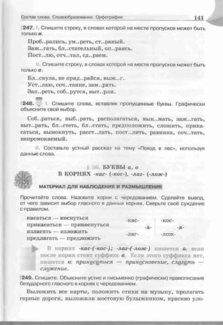 Состав слова. Словообразование. Орфография 141
2 4 7 . Спишите строку, в словах которой на месте пропусков может быть
только и.
Пробирались, ум..реть, ст..раный.
Заж..гать, блистательный, опираясь.
Пост..лю, отч..тал, сд..раем.
II. Спишите строку, в словах которой на месте пропусков может быть
только е.
Бл..снула, не прид..райся, выж..г.
Уст..лаю, сочетание, зам..рать.
Зап..реть, соб..рутся, выт..рли.
248. I. Спишите слова, вставляя пропущенные буквы. Графически
объясните свой выбор.
Собираться, выб..рать, располагаться, вын..мать, заж..гать,
выт..рать, бл..стеть, бл..стать, предположить, сложить, прика­
саться, вымокнуть, расст..лать, пост..лить, равнина, сочетать,
непромокаемый.
II. Составьте устный рассказ на тему «Поход в лес», используя
данные слова.
§ 36. БУКВЫ а, о
В КОРНЯХ -кас- (-кос-), -лаг- (-лож-)
МАТЕРИАЛ ДЛЯ НАБЛЮДЕНИЯ И РАЗМЫШЛЕНИЯ
Прочитайте слова. Назовите корни с чередованием. Сделайте вывод,
от чего зависит выбор гласного в данных корнях. Сверьте своё суждение
с правилом.
касаться — коснуться кас кос
прикасаться — прикоснуться а_ а_
излагать — изложить _Q_" Л а Г " “Л О Ж "
предлагать — предложить
В корнях -кас-(-кос-); -лаг-(-лож-) пишется а, если
после корня стоит суффикс а. Если этого суффикса нет,
пишется о прикасаться — прикосновение, слагдтпъ —
сложение.
249. Спишите. Объясните устно и письменно (графически) правописание
безударного гласного в корнях с чередованием.
Выложить все карты, положить стихи на музыку, пролагать
горные дороги, выложили мостовую булыжником, красиво уло­
 
