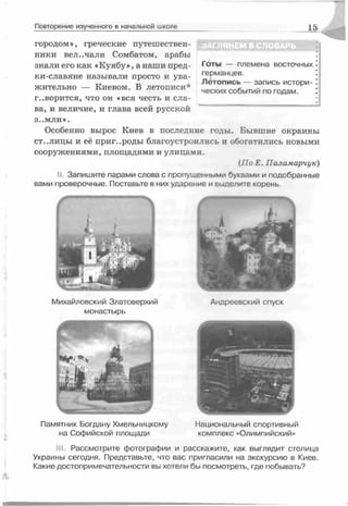 Повторение изученного в начальной школе 15
ЗАГЛЯНЕМ В СЛОВАРЬ
Готы — племена восточных
германцев.
Летопись — запись истори­
ческих событий по годам.
городом*, греческие путешествен­
ники вел.,чали Сомбатом, арабы
знали его как «Куябу», а наши пред-
ки-славяне называли просто и ува­
жительно — Киевом. В летописи*
говорится, что он «вся честь и сла­
ва, и величие, и глава всей русской
З..М Л И ».
Особенно вырос Киев в последние годы. Бывшие окраины
ст..лицы и её пригороды благоустроились и обогатились новыми
сооружениями, площадями и улицами.
(По Е. Паламарчук)
II. Запишите парами слова с пропущенными буквами и подобранные
вами проверочные. Поставьте в них ударение и в се л и те корень.
Михайловский Златоверхий
монастырь
Андреевский спуск
Памятник Богдану Хмельницкому Национальный спортивный
на Софийской площади комплекс «Олимпийский»
Г Рассмотрите фотографии и расскажите, как выглядит столица
Украины сегодня. Представьте, что вас пригласили на экскурсию в Киев.
Какие достопримечательности вы хотели бы посмотреть, где побывать?
 