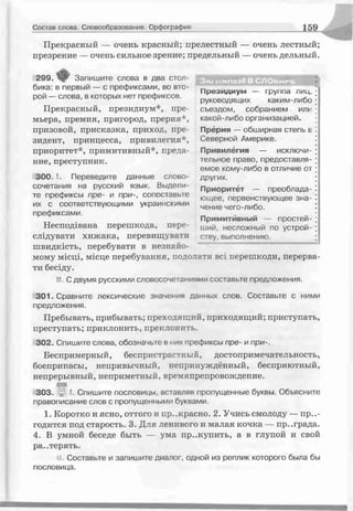 Состав слова. Словообразование. Орфография 1 59
Прекрасный — очень красный; прелестный — очень лестный;
презрение — очень сильное зрение; предельный — очень дельный.
3мг липсіИ В СЛ О о м ге.
Президиум — группа лиц,
руководящих каким-либо
съездом, собранием ѵіѵ
какой-либо организацией.
Прёрия — обширная степь в
Северной Америке.
Привилегия — исключи­
тельное право, предоставля­
емое кому-либо в отличие от
других.
Приоритет — преоблада­
ющее, первенствующее зна­
чение чего-либо.
Примитивный — простей­
ший, несложный по устрой­
ству, выполнению.
299. Запишите плова в два стол­
бика: в первый — с префиксами, во вто­
рой — слова, в которых нет префиксов.
Прекрасный, президиум*, пре­
мьера, премия, пригород, прерия*,
призовой, присказка, приход, пре­
зидент, принцесса, привилегия*,
приоритет*, примитивный*, преда­
ние, преступник.
3 0 0 - Переведите данные слово­
сочетания на русский язык. Выдели­
те префиксы пре- и при-, сопоставьте
их с соответствующими украинскими
префиксами.
Несподівана перешкода, пере­
слідувати хижака, перевищувати
швидкість, перебувати в незнайо­
мому місці, місце перебування, подолати всі перешкоди, перерва­
ти бесіду.
14, С двумя русскими словосочетаниями, составьте предложения.
301. Сравните лексические значения данных слов. Составьте с ними
предложения.
Пребывать, прибывать; преходящий, приходящий; приступать,
преступать; приклонить, преклонить.
302. Спишите слова, обозначьте в них префиксы пре- и при-.
Беспримерный, беспристрастный, достопримечательность,
боеприпасы, непривычный, непринуждённый, бесприютный,
непрерывный, неприметный, времяпрепровождение.
303. і I. Спишите пословицы, вставляя пропущенные буквы. Объясните
правописание слов с пропущенными буквами.
1. Коротко и ясно, оттого и пр..красно. 2. Учись смолоду — пр..-
годится под старость. 3. Для ленивого и малая кочка — пр..града.
4. В умной беседе быть — ума пр..купить, а в глупой и свой
ра..терять.
Н. Составьте и запишите диалог, одной из реплик которого была бы
пословица.
 
