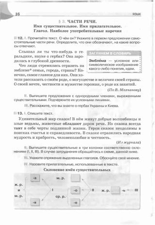 16 язык
3. ЧАСТИ РЕЧИ.
Имя существительное. Имя прилагательное.
Глагол. Наиболее употребительные наречия
1 2 . 1. Прочитайте текст. О чём он? Укажите в первом предложении само­
стоятельные части речи. Определите, что они обозначают, на какие вопро­
сы отвечают.
Слышал ли ты что-нибудь о ге- КЕТЭіЕі T l i m f f T O M
ральдике, науке о гербах? Она заро- ;
дилась в глубокой древности. Эмблема — условное или I
Что люди стремились отразить на символическое изображение
эмблеме* семьи, города, страны? Ко- . какого~либо понятия, идеи._^
нечно, самое главное для них. Они хо­
тели рассказать о своём роде, о могуществе и величии своей страны.
Освоей мечте, честности и мужестве горожан, о роде их занятий.
(По В. Молчанову)
II. Выпишите предложения с однородными членами, выраженными
существительными. Подчеркните их условными линиями.
III. Расскажите, что вы знаете о гербах Украины и Киева.
1 3 . 1. Спишите текст.
Удивительный мир сказок! В нём живут добрые волшебницы и
злые ведьмы, животные обладают даром речи. Но сказка всегда
таит в себе черты подлинной жизни. Герои сказок неодолимы в
поисках счастья и справедливости. В сказке отразились народная
мудрость и храбрость, человеколюбие и честность.
(Из журнала)
II. Выпишите существительные в три колонки соответственно скло­
нениям (I, II, III). В случае затруднения обращайтесь к схеме, данной ниже.
J. Укажите спряжение выделенных глаголов. Обоснуйте своё мнение.
Назовите прилагательные, использованные в тексте.
Склонение имён существительных
а к
м. p.
I -о j "* II ж. р. -ь III
-я | А
ср ■р■
* ѵ _ ......................
 