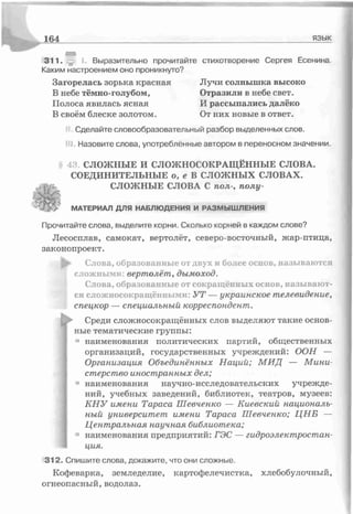 311. I. Выразительно прочитайте стихотворение Сергея Есенина.
Каким настроением оно проникнуто?
Загорелась зорька красная Лучи солнышка высоко
В небе тёмно-голубом, Отразили в небе свет.
Полоса явилась ясная И рассыпались далёко
В своём блеске золотом. От них новые в ответ.
Сделайте словообразовательный разбор выделенных слов.
ill Назовите слова, употреблённые автором в переносном значении.
43. СЛОЖНЫЕ И СЛОЖНОСОКРАЩЁННЫЕ СЛОВА.
СОЕДИНИТЕЛЬНЫЕ о, е В СЛОЖНЫХ СЛОВАХ,
уі СЛОЖНЫЕ СЛОВА С пол-, полу-
164__________________________ ___________ язык
МАТЕРИАЛ ДЛЯ НАБЛЮДЕНИЯ И РАЗМЫШ ЛЕНИЯ
Прочитайте слова, выделите корни. Сколько корней в каждом слове?
Лесосплав, самокат, вертолёт, северо-восточный, жар-птица,
законопроект.
Ь ’ Слова, образованные от двух и более основ, называются
сложными: вертолёт, дымоход.
Слова, образованные от сокращённых основ, называют­
ся сложносокращёнными: УТ — украинское телевидение,
спецкор — специальный корреспондент.
Среди сложносокращённых слов выделяют такие основ­
ные тематические группы:
’ наименования политических партий, общественных
организаций, государственных учреждений: ООН —
Организация Объединённых Наций; М ИД — М ини­
стерство иностранных дел;
1наименования научно-исследовательских учрежде­
ний, учебных заведений, библиотек, театров, музеев:
КНУ имени Тараса Шевченко — Киевский националь­
ный университет имени Тараса Шевченко; ЦНБ —
Центральная научнся библиотека;
■’ наименования предприятий: ГЭС — гидроэлектростан­
ция.
312. Спишите слова, докажите, что они сложные.
Кофеварка, земледелие, картофелечистка, хлебобулочный,
огнеопасный, водолаз.
 