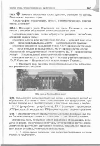 Состав слова. Словообразование. Орфография L65
313. ifF Замените иноязычные слова русскими, сложными по составу.
Запишите их, выделите корни.
Каллиграфия, орфография, эгоизм, оптимистический, лингви­
стика, лингвист.
3 1 4 .1. Прочитайте текст. Определите его стиль. Расскажите, что вы
узнали о способах образования сложносокращенных слов.
Сложносокращённые слова образуются разными способами,
основные из них такие:
сложение слогов или частей слов: детдом — детский дом, ком­
бат — командир батальона, самбо — самооборона без оружия;
сложение названий начальных букв. КВН (произносится кавэ­
эн) — клуб весёлых и находчивых, МГУ (произносится эмгэу) —
Московский государственный университет; Н П У (произносится
энпэу) — Национальный педагогический университет;
сложение начальных звуков: вуз — высшее учебное заведение,
НАН Украины — Национальная академия наук Украины.
II. Приведите свои примерь сложносокращённых слов, образован­
ных различными способами.
КНУ имени Тараса Шевченко
315. Расшифруйте сложносокращенные слова и определите способ их
образования. Составьте с ними словосочетания или предложения, пра­
вильно согласуя их с прилагательными и глаголами, данными в скобках.
НИИ (разработал, разработала), ГАИ (проверил, проверила),
АТС (городской, городская), КБ (спроектировал, спроектировало).
3 1 6 .1. Из словосочетаний образуйте сложные и сложносокращённые сло­
ва. Запишите их в две колонки в соответствии со способом образования.
Заготовка леса, городской отдел народного образования, пере­
дача по радио, физическая культура, устойчивый к засухе, фило­
логический факультет, крушение корабля, социальное страхова­
ние, новая стройка, универсальный магазин.
II. С двумя-тремя сложными или сложносокращёнными словами
составьте предложения.
 