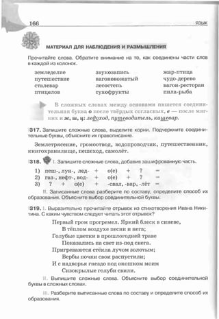 1 66 язык
МАТЕРИАЛ ДЛЯ НАБЛЮДЕНИЯ И РАЗМЫШ ЛЕНИЯ
Прочитайте слова. Обратите внимание на то, как соединены части слов
в каждой из колонок.
земледелие звукозапись жар-птица
путешествие вагоновожатый чудо-дерево
сталевар лесостепь вагон-ресторан
птицелов сухофрукты пила-рыба
I • В сложных словах между основами пишется соедини­
тельная буква о после твёрдых согласных, с — после мяг­
ких и ж, ш, ц:ледоход, путеводитель, кашевар.
317. Запишите сложные слова, выделите корни. Подчеркните соедини­
тельные буквы, объясните их правописание.
Землетрясение, громоотвод, водопроводчик, путешественник,
книгохранилище, пешеход, самолёт.
318. ♦ I. Запишите сложные слова, добавив зашифрованную часть
1) пеш-, лун-, лед- + о(е) + ? =
2) газ-, нефт-, вод- + о(е) + ? =
3) ? + о(е) + -свал, -вар, -лёт =
II. Записанные слова разберите по составу, определите способ их
образования. Объясните выбор соединительной буквы.
319. Г- Выразительно прочитайте отрывок из стихотворения Ивана Ники­
тина. С каким чувством следует читать этот отрывок?
Первый гром прогремел. Яркий блеск в синеве,
В тёплом воздухе песни и нега;
Голубые цветки в прошлогодней траве
Показались на свет из-под снега.
Пригреваются стёкла лучом золотым;
Вербы почки свои распустили;
И с надворья гнездо под окошком моим
Сизокрылые голуби свили.
Выпишите сложные слова. Объясните выбор соединительной
буквы в сложных словах.
Разберите выписанные слова по составу и определите способ их
образования.
 