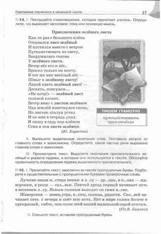1 4 . 1. Послушайте стихотворение, которое прочитает учитель. Опреде­
лите, что выражает заголовок: тему или основную мысль.
Приключения зелёного
Как-то раз с большого клёна
Оторвался лист зелёный
И пустился вместе с ветром
Путешествовать по свету,
Закружилась голова
У зелёного листа.
Ветер нёс его и нёс,
Бросил только на мосту.
В тот же миг весёлый пёс —
Шмыг к зелёному листу!
Лапой хвать зелёный лист! —
Дескать, поиграем...
«Не хочу!» — зелёный лист
головой качает.
Ветер вмиг с листом зелёным
Над землёй взметнулся снова,
Но листок-шалун устал
И ко мне в тетрадь упал.
Я пишу в саду под клёном
Стих о том листе зелёном.
(Ю. Карасёва)
II. Выпишите выделенные сочетания слов. Поставьте вопрос от
главного слова к зависимому. Определите какой частью речи выражено
главное слово и зависимое.
III. Просмотрите текст. Выделите окончания прилагательного зе­
лёный и укажите падежи, в которых оно используется в тексте. Обоснуйте
правильность определения падежа выделенного прилагательного.
1 5 . 1. Прочитайте текст, мысленно вставляя пропущенные буквы. Подбе­
рите к существительным с пропущенными буквами проверочные слова.
Лучшие наши м..стера пения- в л..су — др..зды, в п..лях — жа­
воронки, в роще — сол..вьи. Певчий дрозд первый начинает петь
в весеннем л..су. Ясным голосом выводит он гимн в..сне.
Жаворонок — певец утра, в..сны, солнца, радости. Сол..вей на­
чинает петь с вечера и поёт всю ночь. Нет в мире голоса богаче и
прекрасней, гибче, чем голос этой нашей маленькой серой птички.
(П оВ.Бианки)
II. Спишите текст, вставляя пропущенные буквы.
Повторение изученного в начальной школе 17
ПИШЕМ ГРАМОТНО
листа
путешествовать
приключение •
 