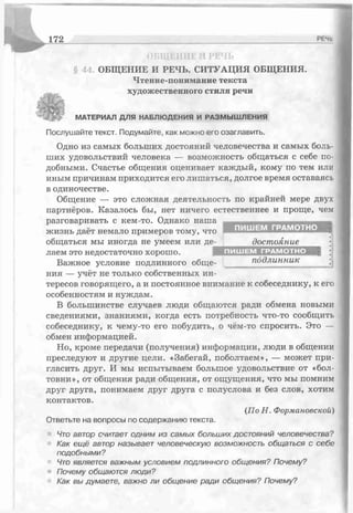 172 РЕчь
ОЪШ! ШІЕ РЕ'ІЬ
§ 44. ОБЩЕНИЕ И РЕЧЬ. СИТУАЦИЯ ОБЩЕНИЯ.
Чтение-понимание текста
художественного стиля речи
./> МАТЕРИАЛ ДЛЯ НАБЛЮДЕНИЯ И РАЗМЫШ ЛЕНИЯ
Послушайте текст. Подумайте, как можно его озаглавить.
Одно из самых больших достояний человечества и самых боль­
ших удовольствий человека — возможность общаться с себе по­
добными. Счастье общения оценивает каждый, кому по тем или
иным причинам приходится его лишаться, долгое время оставаясь
в одиночестве.
Общение — это сложная деятельность по крайней мере двух
партнёров. Казалось бы, нет ничего естественнее и проще, чем
разговаривать с кем-то. Однако наша
жизнь даёт немало примеров тому, что
общаться мы иногда не умеем или де- достояние
лаем это недостаточно хорошо. подлинный
Важное условие подлинного обще- ______ подлинник ^ I)
ния — учёт не только собственных ин­
тересов говорящего, а и постоянное внимание к собеседнику, к его
особенностям и нуждам.
В большинстве случаев люди общаются ради обмена новыми
сведениями, знаниями, когда есть потребность что-то сообщить
собеседнику, к чему-то его побудить, о чём-то спросить. Это —
обмен информацией.
Но, кроме передачи (получения) информации, люди в общении
преследуют и другие цели. «Забегай, поболтаем», — может при­
гласить друг. И мы испытываем большое удовольствие от «бол­
товни», от общения ради общения, от ощущения, что мы помним
друг друга, понимаем друг друга с полуслова и без слов, хотим
контактов.
Ответьте на вопросы по содержанию текста.
Чт о автор считает одним из самых больших достояний человечества?
Как ещё автор называет человеческую возможность общаться с себе
подобными?
Что является важным условием подлинного общения? Почему?
• Почему общаются люди?
Как вы думаете, важно ли общение ради общения? Почему?
(По Н. Формановской)
 