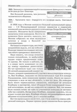 323. Запишите и прокомментируйте высказывание французского писате­
ля Антуана де Сент-Экзюпери.
Нет большей роскоши, чем роскошь
человеческого общения.
3 2 4 .1. Прочитайте текст. Определите его основную мысль. Озаглавьте
текст.
В 1958 году в Москве состоялся большой музыкальный празд­
ник — 1-й Международный конкурс пианистов и скрипачей,
носивший имя великого русского композитора Петра Ильича Чай­
ковского. Москвичи были совершенно
захвачены этим конкурсом. Билеты не­
возможно было достать; казалось, вся
Москва собралась на этом маленьком
пятачке у входа в Большой зал
консерватории.
Начиная со второго тура, все очень
напряжённо ждали, кто же победит.
Конкурс пианистов подарил москви-
чам много прекрасных знакомств.
Надо сказать, что когда остаются
только сильнейшие, то необычайно
трудно отдать предпочтение коиу-
то одному. Не только в публике, но
и в жюри часто возникают по это­
му поводу серьёзные разногласия.
Но тут произошло чудо: как только
23-летний американский пианист из
Техаса, впервые принимавший участие в международном конкур­
се, Ван Клиберн, исполнил на зак тючительном туре 3-й концерт
Рахманинова, всем сомнениям припал конец. Никто из присут­
ствующих в зале не мог объяснить, в чё: тут дело. На конкурсе
было много первоклассных пианистов, некоторые не уступали
Клиберну в мастерстве, иные обладали более совершенной техни­
кой исполнения, но всё это оказалось не главным. Всё, что можно
было сказать точно: ни один из участников конкурса не заставил
себя так слушать. Когда играл Клиберн, каждому казалось, что он
играет только для него. Клиберн обладал непревзойдённым даром
общения со слушателями, да и с людьми вообще.
Вот что происходило после того, как стали известны имена побе­
дителей конкурса. Первая премия среди пианистов была присуж-
Общение и речь 173
ПИШ ЕМ ГРАМ О ТНО
консерватория
жюрй
ПИШ ЕМ ГРАМ О ТНО
роскошь
 