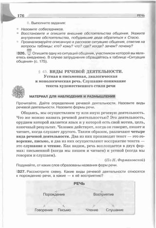 1 76 РЕЧЬ
II. Выполните задания:
Назовите собеседников.
Восстановите и опишите внешние обстоятельства общения. Укажите
внутренние обстоятельства, побудившие деда обратиться к Стаею.
Проанализируйте описанную в рассказе ситуацию общения, ответив на
вопросы таблицы: кто? кому? что? где? когда? зачем? почему?
326. , Опишите одну из ситуаций общения, участником которой вы явля­
етесь ежедневно. В случае затруднения обращайтесь к таблице «Ситуация
общения» (с. 175).
§ 45. ВИДЫ РЕЧЕВОЙ ДЕЯТЕЛЬНОСТИ.
Устная и письменная, диалогическая
и монологическая речь. Слушание-понимание
текста художественного стиля речи
МАТЕРИАЛ ДЛЯ НАБЛЮДЕНИЯ И РАЗМЫШ ЛЕНИЯ
Прочитайте. Дайте определение речевой деятельности. Назовите виды
речевой деятельности. Назовите формы речи.
Общаясь, мы осуществляем ту или иную речевую деятельность.
Что же можно назвать речевой деятельностью? Это деятельность,
орудием которой является язык и у которой есть свой мотив, цель,
конечный результат. Человек действует, когда он говорит, пишет и
читает, когда слушает другого. Таким образом, различают четыре
вида речевой деятельности. Два из них производят текст — это го­
ворение, письмо, и два из них осуществляют восприятие текста —
это слушание и чтение. Как видим, речь воплощается в двух фор­
мах: письменной (когда мы пишем и читаем) и устной (когда мы
говорим и слушаем).
(По Н. Формановской)
Подумайте, от каких слов образованы названия форм речи.
327. Рассмотрите схему. Какие виды речевой деятельности относятся
к порождению речи, а какие — к её восприятию?
РЕЧЬ
Порождение Восприятие
> А. > Ч
Говорение Письмо Чтение Слушание
 