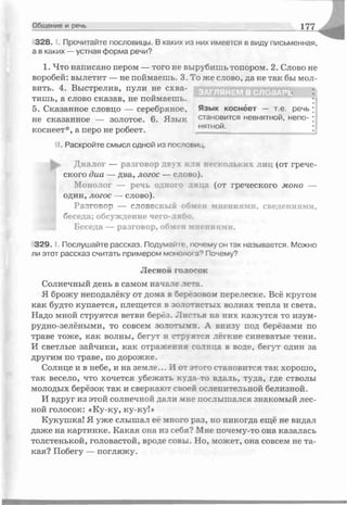 Общение и речь 177
3 2 8 .1. Прочитайте пословицы. В каких из них имеется в виду письменная,
а в каких — устная форма речи?
1. Что написано пером — того не вырубишь топором. 2. Слово не
воробей: вылетит — не поймаешь. 3. То же слово, да не так бы мол-
тишь, а слово сказав, не поймаешь. •
5. Сказанное словцо — серебряное, Язык коснеет — т.е. речь ;
не сказанное — золотое. 6. Язык становится невнятной, непо- ;
коснеет*, а перо не робеет. нятнои.
II. Раскройте смысл одной из пословиц.
Диалог — разговор двух или нескольких лиц (от грече­
ского диа — два, логос — слово).
Монолог — речь одного лица (от греческого моно —
один, логос — слово).
Рс-ігсвс- — словесный обмен мнениями, сведениями,
б< ;обсуждение чего-либо.
Беседа — разговор, обмен мнениями.
3 2 9 .1. Послушайте рассказ. Подумайте, почемуон так называется. Можно
ли этот рассказ считать примером монолога9 Почему?
Солнечный день в самом начале лс-ть.
Я брожу неподалёку от дома в береговом перелеске. Всё кругом
как будто купается, плещется в золотистых волнах тепла и света.
Надо мной струятся ветви б^рёз. Листья на них кажутся то изум­
рудно-зелёными, то совсем зстотьтмп. А внизу под берёзами по
траве тоже, как волны, бегут и стрѵятся легкие синеватые тени.
И светлые зайчики, как отражения солнца в воле, бегут один за
другим по траве, по дорожке.
Солнце и в небе, и на земте... И от этого становится так хорошо,
так весело, что хочется убежать куда-то вдаль, туда, где стволы
молодых берёзок так и сверкают своей ослепительной белизной.
И вдруг из этой солнечной дали мне послышался знакомый лес­
ной голосок: «Ку-ку, ку-ку!»
Кукушка! Я уже слышал её много раз, но никогда ещё не видал
даже на картинке. Какая она из себя? Мне почему-то она казалась
толстенькой, головастой, вроде совы. Но, может, она совсем не та­
кая? Побегу — погляжу.
вить. 4. Выстрелив, пули не схва-
Лесной голосок
 