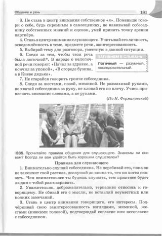 Общение и речь 1 8 1
3. Не ставь в центр внимания собственное «я». Поменьше гово­
ри о себе, будь скромным в самооценках, не навязывай собесед­
нику собственных мнений и оценок, умей принять точку зрения
партнёра.
4. Ставь в центр внимания слушающего. Учитывай его личность,
осведомлённость в теме, предмете речи, заинтересованность.
5. Выбирай тему для разговора, уместную в данной ситуации.
6. Следи за тем, чтобы твоя речь
была логичной*. В народе о нелогич­
ной речи говорят: «Начал за здравие, а Логйчный — разумный, •
кончил за упокой», «В огороде бузина, послеД°вательный. ^
а в Киеве дядька».
7. Не старайся говорить громче собеседника.
8. Следи за жестами, позой, мимикой. Не размахивай руками,
не хватай собеседника за руку, не хлопай его по плечу. Учись при­
влекать внимание словами, а не руками.
(По Н. Формановской)
ЗА ГЛ Я Н ЕМ В С Л О ВА РЬ
335. Прочитайте правила общения для слушающего. Знакомы ли они
вам? Всегда ли вам удаётся быть хорошим слушателем?
Правила для слушающего
1. Внимательно слушай собеседника. Не перебивай его, пока он
не закончит свой рассказ, дослушай до конца то, что он хотел ска­
зать. Чем внимательнее ты будешь слушать, тем приятнее будет
людям с тобой разговаривать.
2. Уважительно, доброжелательно, терпеливо относись к го­
ворящему. Не сбивай его с мысли, не вставляй неуместных или
колких замечаний.
3. Ставь в центр внимания говорящего, его интересы. Под­
чёркивай свою заинтересованность взглядами, мимикой, же­
стами (кивками головой), подтверждай согласие или несогласие
с собеседником.
 