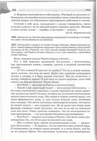 4. Вовремя оценивай речь собеседника. Реагируй на реплики со­
беседника, соглашайся или не соглашайся сним, отвечай на постав­
ленный вопрос, на побуждение отреагировать действием и словом.
Сочетай в себе роль слушающего с ролью говорящего, умело
вступая в диалог, но не забывай давать говорить другому. Именно
в этом случае «слово — серебро, а молчание — золото».
(По Н. Формановской)
336. Выпишите из текстов предыдущих упражнений пословицы и поговор­
ки о речи. Устно объясните их значение.
337. Послушайте отрывок из сказки Оскара Уайльда «Замечательная ра­
кета». Какие правила общения нарушили герои сказки Ракета и Лягушонок?
Согласны ли вы с Ракетой, что «это» нельзя назвать беседой? Если вы хо­
тите узнать, как Ракета попала в болото и что с ней случилось, прочитайте
сказку Уайльда.
Итак, героиня сказки Ракета попала в болото...
Тут к ней подплыл маленький Лягушонок с блестящими,
как драгоценные камни, глазами, одетый в зелёный пятнистый
мундир.
— А! Что я вижу! К нам кто-то прибыл! Что ж, в конце концов,
грязь лучшее, что есть на свете. Дайте мне хорошую дождливую
погоду и канаву, и я буду вполне счастлив. Как вы полагаете, к
вечеру соберётся дождь? Я все-таки не теряю надежды, хотя небо
синее и на нём ни облачка. Такая обида!
— Кхе! Кхе! — произнесла Ракета и раскашлялась.
— Какой у вас приятный голос! — воскликнул Лягушонок. —
Он очень напоминает кваканье, а разве кваканье не самая прият­
ная музыка на свете? Сегодня вечером вы услышите выступление
нашего многоголосого хора. Мы сидим в старом утином пруду, что
возле фермерского дома, и, как только всходит луна, начинаем
наш концерт. Это нечто настолько умопомрачительное, что никто
не может уснуть — все слушают нас. Да не далее как вчера жена
фермера говорила своей матушке, что она из-за нас не сомкнула
глаз всю ночь. Очень приятно сознавать, что ты пользуешься та­
ким признанием, — это доставляет большое удовлетворение.
— Кхе! Кхе! — сердито кашлянула Ракета. Она была очень раз­
досадована тем, что ей не дают вымолвить ни слова.
— Нет, в самом деле, какой восхитительный голос, — продол­
жал Лягушонок. — Я надеюсь, что вы посетите наш утиный пруд.
Я отправляюсь на поиски своих дочерей, и я очень боюсь, как бы
их не увидела Щука. Это настоящее чудовище, она позавтракает
^ ______________________________________________________________________ РЕЧЬ
 