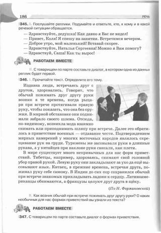 3 4 5 .1. Послушайте реплики. Подумайте и ответьте, кто, к кому и в какой
речевой ситуации обращается.
— Здравствуйте, дедушка! Как цавно я Вас не видел!
— Привет, Коля! Я спешу на занятия. Встретимся вечером.
— Доброе утро, мой маленький! Вставай скорее.
— Здравствуйте, Наталья Сергеевна! Можно я Вам помогу?
— Здравствуй, Саша! Как ты вырос!
£ ^ 8 РАБОТАЕМ в м е с т е
< С товарищем по парте составьте диалог, в котором одна из данных
реплик будет первой.
346 Прочитайте текст. Определите его тему.
Издавна люди, встречаясь друг с
другом, здоровались. Говорят, что
обычай пожимать друг другу руки
возник в те времена, когда рыца­
ри при встрече протягивали правую
руку, чтобы показать, что она без ору­
жия. В мирной обстановке они подни­
мали забрало своего шлема. Отсюда,
по-видимому, возникла мода взаимно
снимать или приподнимать шляпу при встрече. Далее это обрати­
лось в приветствие военных — отдавание чести. Подтверждением
мирных намерений у многих восточных народов являлось скре­
щивание рук на груди. Туркмены же засовывали руки в длинные
рукава, а у китайцев при наклоне руки свисали, как плети.
В мире существует много непривычных для нас форм привет­
ствий. Тибетцы, например, здороваясь, снимают свой головной
убор правой рукой. Левую руку они закладывают за ухо да ещё вы­
совывают язык. Китаец, в прежние времена, встречая друга, по­
жимал руку себе самому. В Индии до сих пор сохранился обычай
при встрече знакомых прикладывать ладони к сердцу. Латиноаме­
риканцы обнимаются, а французы целуют друг друга в щёку.
(По Н. Формановской)
II. Как возник обычай при встрече пожимать друг другу руки? О каких
необычных для нас формах приветствий вы узнали из текста?
РАБОТАЕМ ВМЕСТЕ
34 7. С товарищем по парте составьте диалог о формах приветствия.
 