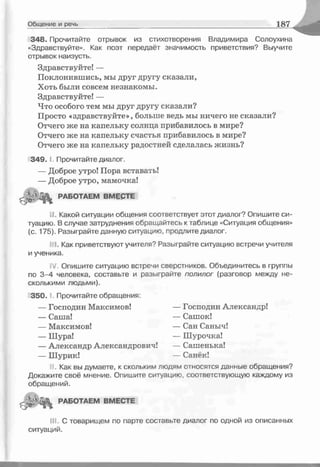 Общение и речь 1 87
348. Прочитайте отрывок из стихотворения Владимира Солоухина
«Здравствуйте». Как поэт передаёт значимость приветствия? Выучите
отрывок наизусть.
Здравствуйте! —
Поклонившись, мы друг другу сказали,
Хоть были совсем незнакомы.
Здравствуйте! —
Что особого тем мы друг другу сказали?
Просто «здравствуйте», больше ведь мы ничего не сказали?
Отчего же на капельку солнца прибавилось в мире?
Отчего же на капельку счастья прибавилось в мире?
Отчего же на капельку радостней сделалась жизнь?
3 4 9 ." Прочитайте диалог.
— Доброе утро! Пора вставать!
— Доброе утро, мамочка!
РАБОТАЕМ ВМЕСТЕ
■J. Какой ситуации общения соответствует этот диалог? Опишите си­
туацию. В случае затруднения обращайтесь к таблице «Ситуация общения»
(с. 175). Разыграйте данную ситуацию, продлите диалог.
I. Как приветствуют учителя? Разыграйте ситуацию встречи учителя
и ученика.
J. Опишите ситуацию встречи свеостников. Объединитесь в группы
по 3-4 человека, составьте и разыграйте полилог (разговор между не­
сколькими людьми).
3 5 0 .1. Прочитайте обращения:
— Господин Максимов! — Господин Александр!
— Саша! — Сашок!
— Максимов! — Сан Саныч!
— Шура! — Шурочка!
— Александр Александрович! — Сашенька!
— Шурик! — Санёк!
Как вы думаете, к скольким людям относятся данные обращения?
Докажите своё мнение. Опишите ситуацию, соответствующую каждому из
обращений.
РАБОТАЕМ ВМЕСТЕ
III. С товарищем по парте составьте диалог по одной из описанных
ситуаций.
 
