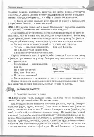 Общение и речь 1 89
словами: точняк, нормалёк, спокуха, не кисло, резко, структура
момента. А Ленка любую беседу поддерживает двумя предложе­
ниями: «Ну да, в общем-то...» и «Ну, в общем-то, конечно».
J . Какие качества хорошей речи зависят от знания и правильного
употребления большого количества слов?
353. I. Прочитайте старинный анекдот. Почему мэру* пришлось издавать
три приказа? О каком качестве речи говорится в анекдоте?
Это произошло в те времена, когда на улицах городов не было ос­
вещения. Как-то ночью мэр столкнулся с горожанином. Тогда мэр
отдал приказ, чтобы никто не выходил ночью на улицу без фонаря.
Следующей ночью мэр опять столкнулся с тем же горожанином.
— Вы не читали моего приказа? — спросил мэр сердито.
— Читал, — ответил горожанин. — Вот мой фонарь.
— Но в фонаре у вас ничего нет.
— В приказе об этом не упоминалось.
Наутро появился новый приказ, обязывающий вставлять свечу
в фонарь при выходе на улицу. Вечером мэр опять налетел на того
же горожанина.
— Где фонарь? — закричал мэр.
— Вот он.
— Но она не зажжена!
— В приказе ничего не сказано о том, что надо зажигать свечу.
И мэру пришлось издать ещё один приказ, обязывающий граж­
дан зажигать свечи в фонарях, выходя ночью на улицу.
354. Прочитайте текст, выбирая слова, наиболее точно передающие
смысл. Обоснуйте свой выбор. Перескажите текст.
Над городом низко повисли снеговые (облака, тучи). Вечером
началась (буря, пурга, метель). Снег повалил большими (снежин­
ками, хлопьями, комками). Холодный ветер выл, как (злой, серди­
тый, голодный) дикий (волк, шакал, тигр). На конце пустынной
и глухой (площади, улочки, улицы) вдруг показалась какая-то де­
вочка. Она медленно и с (тяжестью, усилием, трудом) пробира­
лась по (сугробам, заносам, лужам). Она была худо и бедно (одета,
надета). Она медленно продвигалась вперёд, валенки сваливались
с ног и (мешали, помогали) ей идти. На ней было плохое (пальто,
— Но в нём нет свечи!
— Нет,- есть. Вот она.
Мэр — глава городского
правления.
РАБ0ТАЕМ ВМЕСТЕ
Разыграйте анекдот в лицах.
 