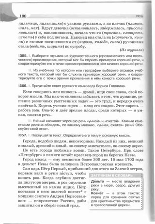 1 9 0 РЕ—
палыпецо, пальтишко) с узкими рукавами, а на плечах (платок.
шаль, мех). Вдруг девочка (остановилась, задержалась, приоста­
новилась) и, наклонившись, начала что-то (трогать, смотреть,
искать) у себя под ногами. Наконец она стала на (корточки, коле­
ни) и своими посиневшими от (мороза, холода, снега) ручонками
стала (водить, шарить) по сугробу.
(Из журнала)
3 5 5 .' Выберите отрывок из художественного (прозаического или поэти­
ческого) произведения, который мог бы служить примером хорошей речи, и
охарактеризуйте его с точки зрения проявления в нём качеств хорошей pesn.
Из учебника по истории или географии выберите отрывок учеб­
ного текста, который мог бы служить примером хорошей речи, и охарак­
теризуйте его с точки зрения проявления в нём качеств хорошей речи.
356. I. Прочитайте совет русского языковеда Бориса Головина.
Если говоришь или пишешь — думай, ищи свои слова, свой по­
ворот мысли. Мы как-то склонны забывать о том, что думание, ре­
шение различных умственных задач — это труд, и нередко очень
нелёгкий. Корень учения горек — плод его сладок. Этот корень —
работа ума. Она-то и даёт зрелые плоды, среди которых — и ум­
ная, сжатая речь.
Учёный называет хорошую речь «умной» и «сжатой». Какими каче­
ствами должна обладать, по вашему мнению, «умная, сжатая» речь? Обо­
снуйте свой ответ.
3 5 7 .1. Послушайте текст. Определите его тему и основную мысль.
Города, подобно людям, неповторимы. Каждый из них, великий
и малый, древний и юный, по-своему замечателен, по-своему дорог.
Но есть города любимые всеми. Таков Петербург. При слове
«Петербург» в памяти встаёт красавец-город на берегах Невы.
Город молод — ему немногим более 300 лет. 16 мая 1703 года
в дельте* Невы была заложена Петропавловская крепость.
Сам царь Пётр Первый, прибывший для этого на Заячий остров,
первым взял в руки заступ, чтобы
копать ров. Когда глубина достиг­
ла полутора метров, в ров опустили Д е л ь т а место впадения
высеченный из камня ящик. Пётр реки в м°Ре>озеР°* другую
„ . реку,
поставил в него золотой ковчег* с Ковчёг _ в этом тексте:
мощами святого Андрея Первозван- ларец для хранения святых
ного — покровителя России, дабы для христианства предметов
защитил он и оберёг новый град. в православной церкви.
ЗАГЛЯНЕМ В СЛОВАРЬ
 