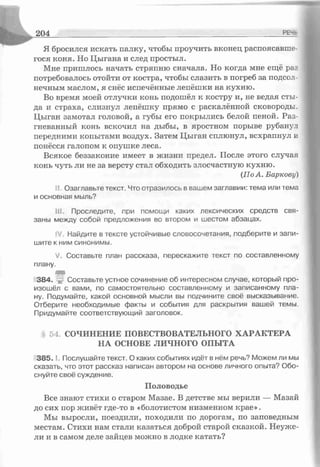 2 0 4 РЕ-г
Я бросился искать палку, чтобы проучить вконец распоясавше­
гося коня. Но Цыгана и след простыл.
Мне пришлось начать стряпню сначала. Но когда мне ещё раз
потребовалось отойти от костра, чтобы слазить в погреб за подсол­
нечным маслом, я снёс испечённые лепёшки на кухню.
Во время моей отлучки конь подошёл к костру и, не ведая сты­
да и страха, слизнул лепёшку прямо с раскалённой сковороды.
Цыган замотал головой, а губы его покрылись белой пеной. Раз­
гневанный конь вскочил на дыбы, в яростном порыве рубанул
передними копытами воздух. Затем Цыган сплюнул, всхрапнул и
понёсся галопом к опушке леса.
Всякое беззаконие имеет в жизни предел. После этого случая
конь чуть ли не за версту стал обходить злосчастную кухню.
(По А. Баркову)
' Озаглавьте текст. Что отразилось в вашем заглавии: тема или тема
и основная мыль?
ill. Проследите, при помощи каких лексических средств свя­
заны между собой предложения во втором и шестом абзацах.
Найдите в тексте устойчивые словосочетания, подберите и запи­
шите к ним синонимы.
V. Составьте план рассказа, перескажите тэкст по составленному
плану.
т
38^. Составьте устное сочинение об интересном случае, который про­
изошёл с вами, по самостоятельно составленному и записанному пла­
ну. Подумайте, какой основной мысли вы подчините своё высказывание.
Отберите необходимые факты и события для раскрытия вашей темы.
Придумайте соответствующий заголовок.
54. СОЧИНЕНИЕ ПОВЕСТВОВАТЕЛЬНОГО ХАРАКТЕРА
НА ОСНОВЕ ЛИЧНОГО ОПЫТА
3 8 5 .1. Послушайте текст. О каких событиях идёт в нём речь? Можем ли мы
сказать, что этот рассказ написан автором на основе личного опыта? Обо­
снуйте своё суждение.
Половодье
Все знают стихи о старом Мазае. В детстве мы верили — Мазай
до сих пор живёт где-то в «болотистом низменном крае».
Мы выросли, поездили, походили по дорогам, по заповедным
местам. Стихи нам стали казаться доброй старой сказкой. Неуже­
ли и в самом деле зайцев можно в лодке катать?
 
