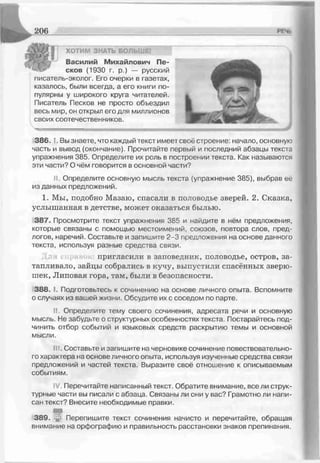 ХОТИМ ЗНАТЬ БОЛЬШЕІ
Василий Михайлович Пе­
сков (1930 г. р.) — русский
писатель-эколог. Его очерки в газетах,
казалось, были всегда, а его книги по­
пулярны у широкого круга читателей.
Писатель Песков не просто объездил
весь мир, он открыл его для миллионов
своих соотечественников.
386. ‘ . Вы знаете, что каждый текст имеет своё строение: начало, основную
часть и вывод (окончание). Прочитайте первый и последний абзацы текста
упражнения 385. Определите их роль в построении текста. Как называются
эти части? О чём говорится в основной части?
II. Определите основную мысль текста (упражнение 385), выбрав её
из данных предложений.
1. Мы, подобно Мазаю, спасали в половодье зверей. 2. Сказка,
услышанная в детстве, может оказаться былью.
387. Просмотрите текст упражнения 385 и найдите в нём предложения,
которые связаны с помощью местоимений, союзов, повтора слов, пред­
логов, наречий. Составьте и запишите 2-3 предложения на основе данного
текста, используя разные средства связи.
пригласили в заповедник, половодье, остров, за­
тапливало, зайцы собрались в кучу, выпустили спасённых зверю­
шек, Липовая гора, там, были в безопасности.
388. 1- Подготовьтесь к сочинению на основе личного опыта. Вспомните
о случаях из вашей жизни. Обсудите их с соседом по парте.
II. Определите тему своего сочинения, адресата речи и основную
мысль. Не забудьте о структурных особенностях текста. Постарайтесь под­
чинить отбор событий и языковых средств раскрытию темы и основной
мысли.
III. Составьте и запишите на черновике сочинение повесівовательно-
го характера на основе личного опыта, используя изученные средства связи
предложений и частей текста. Выразите свое отношение к описываемым
событиям.
IV Перечитайте написанный текст. Обратите внимание, все ли струк­
турные части вы писали с абзаца. Связаны ли они у вас? Грамотно ли напи­
сан текст? Внесите необходимые правки.
т
389. и,! Перепишите текст сочинения начисто и перечитайте, обращая
внимание на орфографию и правильность расстановки знаков препинания.
 