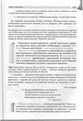 Сформулируйте тему и основную мысль текста. Найдите в тексте
и прочитайте вслух описание природы.
Ill Опишите устно картину «Февральская лазурь» по данному началу:
На картине художника Игоря Грабаря «Февральская лазурь»
изображён солнечный зимний день в феврале. Вся природа как
будто отмечала...
Основную часть и вывод составьте самостоятельно. Расскажите о картине
так, чтобы даже тот, кто не видел её, смог мысленно представить. С этой
целью используйте авторскую лексику и предложения с однородными чле­
нами, которые употребляются в высказываниях художественного стиля для
создания более выразительной образной картины.
Описывать можно предметы, людей, жиьотных, приро­
ду, процессы труда, научные изобретения, картину. Опи­
сание бывает двух типов — научное и художественное.
Научное описание включает в себя понятие о существен­
ных признаках описываемого предмета или явления в их
строгой логической последовательности. В художествен­
ном описании преобладает лирический авторский под­
ход к изображению, стремление художника дать образное
описание природы, человека, трудового процесса.
395. Прочитайте данные тексты молча. Определите, какой из них пред­
ставляет собой художественное, а какой — научное описание. Докажите
свою мысль, используя примеры из текстов.
1. Лан, *ыш —травянистый многолетник с горизонтальным кор­
невищем, с двумя-тремя заостренными прикорневыми листьями.
Цветонос с однобокой рыхлой кистью белых душистых цветов.
Плод ягодный, красный. В изобилии растёт на опушках, в свет­
лых лесах.
(H j словаря)
2. Природой бережно спелёнатый,
Завёрнутый в широкий лист,
Растёт цветок в глуши нетронутой,
Прохладен, хрупок и душист.
(С. Маршак)
Типы и стили речи 2 1 3
Г
Описание животного — сложный вид работы. Часто не­
возможно отделить описание животного, его «внешности»
от описания его повадок, поведения, от рассказа о каком-
либо случае, свидетелем которого был сам пишущий.
 