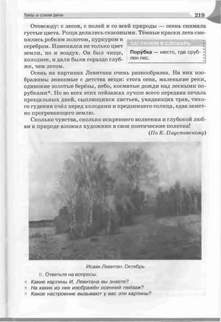 Типы и стили речи 2 1 9
Отовсюду: с лесов, с полей и со всей природы — осень снимала
густые цвета. Рощи делались сквозными. Тёмные краски лета сме­
нялись робким золотом, пурпуром и
серебром. Изменялся не только цвет
земли, но и воздух. Он был чище, Порубка —место, где сруб- •
холоднее, и дали были гораздо глуб- лен лес. ;
же, чем летом.
Осень на картинах Левитана очень разнообразна. На них изо­
бражены знакомые с детства вещи: стога сена, маленькие реки,
одинокие золотые берёзы, небо, косматые дожди над лесными по­
рубками*. Но во всех этих пейзажах лучше всего передана печаль
прощальных дней, сыплющихся листьев, увядающих трав, тихо­
го гудения пчёл перед холодами и предзимнего солнца, едва замет­
но прогревающего землю.
Сколько чувства, сколько искреннего волнения и глубокой люб­
ви к природе вложил художник в свои поэтические полотна!
(По К. Паустовскому)
Исаак Левитан. Октябрь
II Ответьте на вопросы.
• Какие картины И. Левитана вы знаете?
На каких из них изображён осенний пейзаж?
Какое настроение вызывают у вас эти картины?
ЗАГЛЯНЕМ В СЛОВАРЬ
 