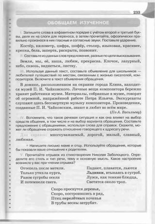 2 3 3
ОБОБЩАЕМ ИЗУЧЕННОЕ
Запишите слова в алфавитном порядке с учётом второй и третьей бук­
вы, деля их на слоги для переноса, а затем прочитайте, офоэпически пра­
вильно произнося в них гласные и согласные звуки. Поставьте ударение.
Костёр, километр, цифра, шофёр, столяр, языковая, красивее,
крепка, бела, заперта, раскрыта, позвонит.
11Составьте изданных слов предложения, разные по цели высказывания.
Земля, мы, её, наша, любим, прекрасна. Клочок, лазурный,
небо, сквозь, виднеться, листву.
Используя данный текст, составьте объявление для школьников —
любителей путешествий по местам, связанным с жизнью писателей, ком­
позиторов. Включите в текст объявления обращения.
В домике, расположенном на окраине города Клина, находит­
ся музей П. И. Чайковского. Личные вещи композитора бережно
хранят работники музея. Материалы, собранные в музее, говорят
об огромной, напряжённой работе Петра Ильича. Экскурсанты
слушают здесь бессмертную музыку композитора. Произведения,
созданные П. И. Чайковским, знают и любят во всём мире.
(ПоА. Васильеву)
Вспомните, что такое речевая ситуация и как она влияет на выбор
средств общения, в том числе и на выбор варианта обращения. Составьте
предложения с обращениями, используя слова для справок. Скажите, мо­
жет ли обращение отражать отношение говорящего к адресату речи.
многоуважаемый, дорогой, милый, славный,
любимая.
■Напишите письмо маме и отцу. Используйте обращения, которые
бы показали ваше отношение к родителям.
Прочитайте отрывок из стихотворения Николая Заболоцкого. Опре­
делите его стиль и тип речи, тему и основную мысль. Какое настроение
возникло у вас при чтении отрывка?
Оттепель после метели. Падают, плавятся, льются
Только утихла пурга, Льдинки, втыкаясь в сугроб.
Разом сугробы осели Лужи, как тонкие блюдца,
И потемнели снега. Светятся около троп.
Скоро проснутся деревья,
Скоро, построившись в ряд,
Птиц перелётных кочевья
В трубы весны затрубят.
 