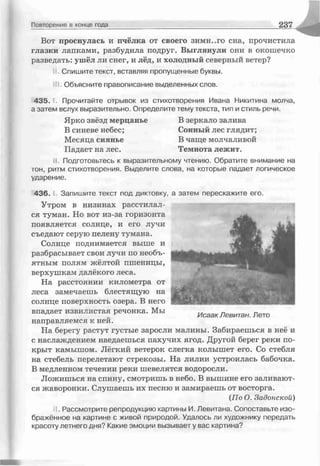 Повторение в конце года 2 37
Вот проснулась и пчёлка от своего зимн..го сна, прочистила
глазки лапками, разбудила подруг. Выглянули они в окошечко
разведать: ушёл ли снег, и лёд, и холодный северный ветер?
Спишите текст, вставляя пропущенные буквы.
, Объясните правописание выделенных слов.
435. Прочитайте отрывок из стихотворения Ивана Никитина молча,
а затем вслух выразительно. Определите тему текста, тип и стиль речи.
Ярко звёзд мерцанье В зеркало залива
В синеве небес; Сонный лес глядит;
Месяца сиянье В чаще молчаливой
Падает на лес. Темнота лежит.
іі. Подготовьтесь к выразительному чтению. Обратите внимание на
тон, ритм стихотворения. Выделите слова, на которые падает логическое
ударение.
436. Запишите текст под диктовку, а затем перескажите его.
Утром в низинах расстилал­
ся туман. Но вот из-за горизонта
появляется солнце, и его лучи
съедают серую пелену тумана.
Солнце поднимается выше и
разбрасывает свои лучи по необъ­
ятным полям жёлтой пшеницы,
верхушкам далёкого леса.
На расстоянии километра от
леса замечаешь блестящую на
солнце поверхность озера. В него
впадает извилистая речонка. Мы
направляемся к ней.
На берегу растут густые заросли малины. Забираешься в неё и
с наслаждением наедаешься пахучих ягод. Другой берег реки по­
крыт камышом. Лёгкий ветерок слегка колышет его. Со стебля
на стебель перелетают стрекозы. На лилии устроилась бабочка.
В медленном течении реки шевелятся водоросли.
Ложишься на спину, смотришь в небо. В вышине его заливают­
ся жаворонки. Слушаешь их песню и забираешь от восторга.
(По О. Задонской)
I. Рассмотрите репродукцию картины И. Левитана. Сопоставьте изо­
бражённое на картине с живой природой. Удалось ли художнику передать
красоту летнего дня? Какие эмоции вызывает у вас картина?
Исаак Левитан. Лето
 