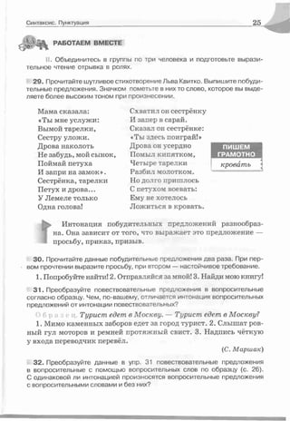 Синтаксис. Пунктуация 25
РАБОТАЕМ ВМЕСТЕ
II. Объединитесь в группы по три человека и подготовьте вырази­
тельное чтение отрывка в ролях.
29. Прочитайте шутливое стихотворение Льва Квитко. Выпишите побуди­
тельные предложения. Значком пометьте в них то слово, которое вы выде­
ляете более высоким тоном при произнесении.
Мама сказала:
«Ты мне услужи:
Вымой тарелки,
Сестру уложи.
Дрова наколоть
Не забудь, мой сынок,
Поймай петуха
И запри на замок».
Сестрёнка, тарелки
Петух и дрова...
У Лемеле только
Одна голова!
Схватил он сестрёнку
И запер в сарай.
Сказал он сестрёнке:
«Ты здесь поиграй!»
Дрова он усердно
Помыл кипятком,
Четыре тарелки
Разбил холотком.
Но долго пришлось
С петухом воевать:
Ему не хотелось
Ложиться в кровать.
ПИШЕМ
ГРАМОТНО
кровать
Интонация побудительных предложений разнообраз­
на. Она зависит от того, что выражает это предложение —
просьбу, приказ, призыв.
30. Прочитайте данные побудительные предложения два раза. При пер-
• вом прочтении выразите просьбу, при втором — иастойчивое требование.
1. Попробуйте найти! 2. Отправлгйся яа мной! 3. Найди мою книгу!
31. Преобразуйте повествовательные предложения в вопросительные
согласно образцу. Чем, по-вашему, отличается интонация вопросительных
предложений от интонации повествовательных?
> б р « Турист едет в М о скву. — Турист едет в М оскву?
1. Мимо каменных заборос едет за город турист. 2. Слышат ров­
ный гул моторов и ремней протяжный свист. 3. Надпись чёткую
у входа переводчик перевёл.
(С. Марш ак)
32. Преобразуйте данные в упр. 31 повествовательные предложения
в вопросительные с помощью вопросительных слов по образцу (с. 26).
С одинаковой ли интонацией произносятся вопросительные предложения
с вопросительными словами и без них?
 
