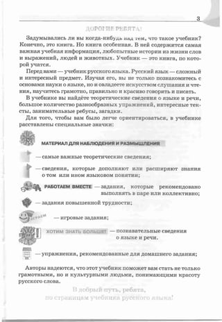 з
/ >Г1ЛЕ Ph, ' l!
Задумывались ли вы когда-нибудь пецц іСм, что такое учебник?
Конечно, это книга. Но книга особенная. В ней содержится самая
важная учебная информация, любопытные истории из жизни слов
и выражений, людей и животных. Учебник — это книга, по кото­
рой учатся.
Перед вами —учебник русского языка. Русский язык —сложный
и интересный предмет. Изучая его, вы не только познакомитесь с
основами науки о языке, но и овладеете искусством слушания и чте­
ния, научитесь грамотно, правильно и красиво говорить и писать.
В учебнике вы найдёте теоретические сведения о языке и речи,
большое количество разнообразных упражнений, интересные тек­
сты, занимательные ребусы, загадки.
Для того, чтобы вам было легче ориентироваться, в учебнике
расставлены специальные значки:
МАТЕРИАЛ ДЛЯ НАБЛЮДЕНИЯ И РАЗМЫШЛЕНИЯ
—самые важные теоретические сведения;
—сведения, которые дополняют или расширяют знания
о том или ином языковом понятии;
►
►
работаем ВМЕСТЕ —задания, которые рекомендовано
выполняі ь в паре или коллективно;
—задания повышенной трудности;
'І-Ѵ —игровые задания;
ХОТИМ зн а ть БОЛЬШЕ! —познавательные сведения
о языке и речи.
|и! —упражнения, рекомендованные для домашнего задания;
Авторы надеются, что этот учебник поможет вам стать не только
грамотными, но и культурными людьми, понимающими красоту
русского слова.
В добрый путь, ребята,
по страницам учебника русского языка?
 