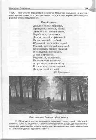 54. Прочитайте стихотворение молча. Обратите внимание на интона­
цию перечисления, на то, как ритмичен текст, в котором употреблены одно­
родные члены предложения.
Какий дождь
Дождик капал, моросил,
Припускал, стучал, косил,
Ливнем лил, стеной стоял,
Барабанил, травы мял.
Дождь слепой и проливной,
Нарастающий, грибной.
Обложной, висячий, спорый.
Сонный, медленный и скорый.
Как камыш, стоймя стоячий,
И холодный, и горячий.
А ещё и грозовой,
Радужный, полосовой,
Параллелями и в сетку,
А при ветре даже в клетку.
Вот как много есть дождей
Для растений и людей.
(О. Григорьев)
Синтаксис. Пунктуация 3 9
Иван Ш и ш к и н . Дождь в дубовом лесу
I. Объясните, как вы понимаете значение слов спорый, обложной,
висячий, сонный, радужный. Какое из определений дождя, данных в стихо­
творении, вы могли бы использовать, рассказывая о репродукции картины
И. Шишкина «Дождь в дубовом лесу»?
 
