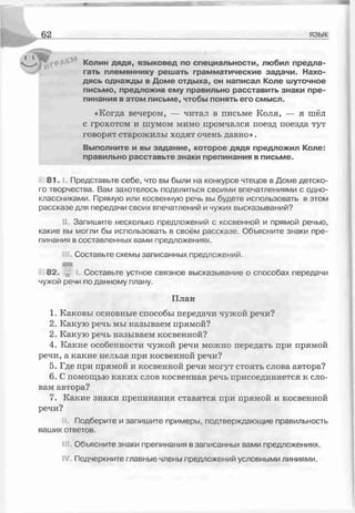язык
Колин дядя, языковед по специальности, любил предла­
гать племяннику решать грамматические задачи. Нахо­
дясь однажды в Доме отдыха, он написал Коле шуточное
письмо, предложив ему правильно расставить знаки пре­
пинания в этом письме, чтобы понять его смысл.
«Когда вечером, — читал в письме Коля, — я шёл
с грохотом и шумом мимо промчался поезд поезда тут
говорят старожилы ходят очень давно».
Выполните и вы задание, которое дядя предложил Коле:
правильно расставьте знаки препинания в письме.
8 1 .1. Представьте себе, что вы были на конкурсе чтецов в Доме детско­
го творчества. Вам захотелось поделиться своими впечатлениями с одно­
классниками. Прямую или косвенную речь вы будете использовать в этом
рассказе для передачи своих впечатлений и чужих высказываний?
II. Запишите несколько предложений с косвенной и прямой речью,
какие вы могли бы использовать в своём рассказе. Объясните знаки пре­
пинания в составленных вами предложениях.
Составьте схемы записанных предложений.
82. I. Составьте устное связное высказывание о способах передачи
чужой речи по данному плану.
План
1. Каковы основные способы передачи чужой речи?
2. Какую речь мы называем прямой?
2. Какую речь называем косвенной?
4. Какие особенности чужой речи можно передать при прямой
речи, а какие нельзя при косвенной речи?
5. Где при прямой и косвенной речи могут стоять слова автора?
6. С помощью каких слов косвенная речь присоединяется к сло­
вам автора?
7. Какие знаки препинания ставятся при прямой и косвенной
речи?
Подберите и запишите примеры, подтверждающие правильность
ваших ответов.
III. Объясните знаки препинания в записанных вами предложениях.
IV. Подчеркните главные члены предложений условными линиями.
 