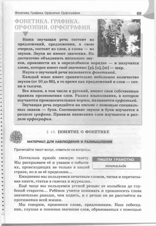 Фонетика. Графика. Орфоэпия. Орфография 69
ФОНЕТИКА. ГРАФИКА.
ОРФОЭПИЯ. ОРФОГРАФИЯ
▼ -------------------------------
Наша звучащая речь состоит из
предложений, предложения, в свою
очередь, состоят из слов, а слива — из
звуков. Звуки не имеют значения. Но
достаточно объединить несколько зву­
ков, произнести их в определённом порядке — и получится
слово, которое имеет своё значение: [р], [а], [:п] — шар.
Наука о звучащей речи называется фонет икой.
Каждый язык имеет сравнительно небольшое количество
звуков (от 10 до 80), в то время как предложений и слов — сот­
ни и тысячи.
Все языки, в том числе и русский, имеют свои собственные
правила прозношения слов. Раздел языкознания, в котором
изучаются произносительные нормы, называется орфоэпией.
Звучащая речь передаётся на письме с помощью специаль­
ных знаков — букв. Соотношение звуков и букв изучается в
разделе граф ика. Правила написания слов изучаются в раз­
деле орфография.
§ 16. ПОНЯТИЕ О ФОНЕТИКЕ
МАТЕРИАЛ ДЛЯ НАБЛЮДЕНИЯ И РАЗМЫШЛЕНИЕ
Прочитайте текст вслух, ответьте на вопросы
Почтальон принёс свежую газету.
Мы раскрываем её и узнаем о событи­
ях, происходящих не только в нашей
стране, но и за её пределами...
Ежедневно мы пользуемся печатным словом, читая и перечиты­
вая книги, статьи в газетах и журналах.
Ещё чаще мы пользуемся устной речью: от колыбели до глу­
бокой старости... Ребёнок учится понимать и произносить слова
значительно раньше, чем ходить, и с речью он не расстаётся на
протяжении всей жизни.
Мы говорим, произнося слова, предложения. Наш собесед­
ник, слушая и понимая значение слов, образованных с помощью
ПИШЕМ ГРАМОТНО
почтальон
 