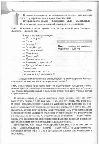 Г
В слове, состоящем из нескольких слогов, чем дальше
слог от ударения, тем короче его гласный.
В украинском языке — 6 гласных: [а], [о], [у], [и], [і], [е].
Они почти не изменяются в безударном положении.
96. I.. Прочитайте вслух отрывок из стихотворения Корнея Чуковского
«Телефон». Спишите его.
У меня зазвонил телефон.
— Кто говорит?
— Слон.
— Откуда?
— От верблюда.
— Что вам надо?
— Шоколада.
— Для кого?
— Для сына моего.
— А много ли прислать?
— Да пудов* этак пять.
Или шесть:
Больше ему не съесть,
Он у меня ещё маленький!
11. Найдите многосложные слова, поставьте в них ударение. Как про­
износятся гласные в пред- и заударном положении?
97. Внимательно прочитайте текст из энциклопедии для детей «Языко­
знание. Русский язык» о произнесении гласных звуков в ударных и безудар­
ных слогах. Сделайте вывод о сильной и слабой позициях гласных звуков
в русском языке.
В предложении Я сама поймала сома невозможно на слух
различить слова с[а]лш (от сам) и с[&ма (от сом). Мы говорим:
Я [сама] поймала [сама]. Только в ударном слоге гласные [о] и [а]
различаются, в безударных слогах они совпадают в звуке [а]. Ока­
зывается, что по-настоящему «ответственно» мы относимся лишь
к произнесению ударного гласного: обеспечиваем его различение
с остальными звуками. А в безударных позициях — пусть совпа­
дают. Эта особенность произношения русских гласных называет­
ся ослаблением звуков в безударных положениях.
Посмотрим, как ведут себя другие гласные. Сравните: лес —
леса — лесовйк и лист — ласт ы — листопад. Под ударением раз­
личаются звуки [э] и [и]. А в безударных слогах они совпадают в
звуке [иэ].
ЗАГЛЯНЕМ В СЛОВАРЬ
Пуд старинная русская
мера веса (16,38 кг).
 