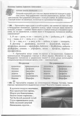 Фонетика. Графика. Орфоэпия. Орфография 75
ХОТИМ ЗНАТЬ БОЛЬЧ'Е
Сильной позицией для гласных звуков является позиция в удар­
ном слоге. Под ударением гласные различаются, значит, пози­
ция сильная, без ударения совпадают, позиция слабая. В слабой позиции
гласный может не меняться но всегда он произносится короче.
98. I. Прочитайте пары слов и понаблюдайте, как меняется гласный звук
в безударном положении. Сделайте вывод, какая позиция звука является
сильной, а какая — слабой. Какие звуки в слабой позиции становятся крат­
кими, но не изменяются, а какие звуки в безударном положении вообще
невозможны?
1.Р ки — рука, п ск — пищать, р ба — рыбалка, р б — рабы,
с д — сады, л г — луга, п л — пиль.
2. н — она, л с — в лесу, н бо — небеса, п здно — опоздать.
3. Договор — д[а]г[а]вор, золотой — з[а]л[а]той, хорошо —
х[а]р[а]шо, молоко — м[а]л[а]ко, бабочка — б[а]б[а]чка, доброта —
д[а]бр[а]та, ученик — уч[иэ]ник, весна — в[иэ]сна, переход —
п[иэ]р[иэ]ход.
Прочитайте вслух слова по-русски и по-украински. Сравните
произношение безударных гласных в обоих языкаг. Меняется ли звук в
безударном положении в украинском языке? С этой целью используйте
специальную фонетическую запись слов — транскрипцию.
По-русски Ііо-украински
пиш ется
Оксана
молоко
дорога
полежать
борона
произносится
[ак]сана
[мала]ко
[да]рога
[палиэ]жать
[бара]на
пиш ется
Оксана
молоко
дорога
полежати
борона
произносится
[ок]сана
[моло]ко
[до]рога
[поле]жати
[боро]на
99. ѵ Прочитайте отрывок из стихотворения Фёдора Тютчева. Какие
гласные произносятся в выделенных словах? Выучите отрывок наизусть.
В душном воздухе молчанье,
Как предчувствие грозы,
Жарче роз благоуханье,
Звонче голос стрекозы...
Чу! За белой дымной тучей
Глухо прокатился гром;
Небо молнией летучей
Опоясалось кругом...
 