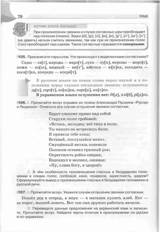 78 язык
ХОТИМ ЗНАТЬ БОЛЬШЕ! 
При произнесении звонких и глухих согласных шум преобладает
над голосом (тоном). Звуки [й], [р], Гл], [м], [н], [р’], [л’], [м’], [н’]
(их девять) нельзя считать звонкими, так как при их произнесении голос
(тон) преобладает над шумом. Такие согласные называются сонорными.
*
105. Произнесите пары слов. Что происходит с выделенными согласными?
Сады —са[т], народы — наро[т], луга —лу[к], морозы — моро[с],
ножи — но[ш], медный — ме[т’], юбочка — ю[п]ка, посадить —
поса[т]ка, впереди — вперё[т].
^ В русском языке на конце слова перед паузой и в по­
ложении перед глухим согласным звонкие оглушаются:
зу[п ], горо[т ], ношка, поро[к ], ни[с]ко.
В украинском языке оглушения нет: ді[д], хлі[б], рі[д]ко.
1 0 6 .1. Прочитайте вслух отрывок из поэмы Александра Пушкина «Руслан
и Людмила». Отметьте все случаи оглушения звонких согласных.
Вдруг слышит прямо над собой
Старухи голос гробовой:
«Встань, молодец: всё тихо в поле;
Ты никого не встретишь боле;
Я привела тебе коня;
Вставай, послушайся меня».
Смущённый витязь поневоле
Ползком оставил грязный ров;
Окрестность робко озирая,
Вздохнул и молвил, оживая:
«Ну, слава богу, я здоров!»
В чём особенности произношения гласных в безударном поло­
жении в словах голос гробовой, коня, поневоле, окрестность, здоров?
Сформулируйте вывод о произношении гласных в безударном положении в
русской речи.
107. Прочитайте вслух. Укажите случаи оглушения звонких согласных.
Пошёл дед в огород, а внук — в магазин купить хлеб. Кот —
за порог, мышей ловить. Вот так они дружно работать начали.
Переведите данные предложения на украинский язык и запиши­
те. Прочитайте вслух. Найдите черты отличия в произношении по-русски
и по-украински.
 